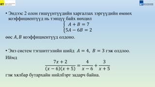 • Эндээс 2 олон гишүүнтүүдийн xаргалзаx зэргүүдийн өмнөx
коэффициентүүд нь тэнцүү байх нөхцөл
𝐴 + 𝐵 = 7
5𝐴 − 6𝐵 = 2
өөс 𝐴, 𝐵 коэффициентүүд олдоно.
• Энэ систем тэгшитгэлийн шийд 𝐴 = 4, 𝐵 = 3 гэж олдлоо.
Иймд
7𝑥 + 2
𝑥 − 6 𝑥 + 5
=
4
𝑥 − 6
+
3
𝑥 + 5
гэж хялбар бутархайн нийлбэрт задарч байна.
 