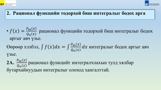 • 𝑓 𝑥 =
𝑃𝑚 𝑥
𝑄𝑛 𝑥
рационал функцийн тодорхой биш интегралыг бодох
аргыг авч үзье.
Өөрөөр хэлбэл, 𝑓 𝑥 𝑑𝑥 =
𝑃𝑚 𝑥
𝑄𝑛 𝑥
𝑑𝑥 интегралыг бодох аргыг авч
үзье.
2А.
𝑃𝑚 𝑥
𝑄𝑛 𝑥
рационал функцийг интегралчлахын тулд хялбар
бутархайнуудын интегралыг олоход хангалттай.
2. Рационал функцийн тодорхой биш интегралыг бодох арга
 