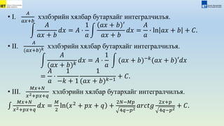 • I.
𝐴
𝑎𝑥+𝑏
хэлбэрийн хялбар бутархайг интегралчилъя.
𝐴
𝑎𝑥 + 𝑏
𝑑𝑥 = 𝐴 ⋅
1
𝑎
𝑎𝑥 + 𝑏 ′
𝑎𝑥 + 𝑏
𝑑𝑥 =
𝐴
𝑎
∙ ln 𝑎𝑥 + 𝑏 + 𝐶.
• II.
𝐴
(𝑎𝑥+𝑏)𝑘 хэлбэрийн хялбар бутархайг интегралчилъя.
𝐴
(𝑎𝑥 + 𝑏)𝑘
𝑑𝑥 = 𝐴 ⋅
1
𝑎
(𝑎𝑥 + 𝑏)−𝑘
(𝑎𝑥 + 𝑏)′𝑑𝑥
=
𝐴
𝑎
⋅
1
−𝑘 + 1
1
(𝑎𝑥 + 𝑏)𝑘−1
+ 𝐶.
• III.
𝑀𝑥+𝑁
𝑥2+𝑝𝑥+𝑞
хэлбэрийн хялбар бутархайг интегралчилъя.
𝑀𝑥+𝑁
𝑥2+𝑝𝑥+𝑞
𝑑𝑥 =
𝑀
2
ln 𝑥2
+ 𝑝𝑥 + 𝑞 +
2𝑁−𝑀𝑝
4𝑞−𝑝2
𝑎𝑟𝑐𝑡𝑔
2𝑥+𝑝
4𝑞−𝑝2
+ 𝐶.
 