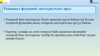 Рационал функцийг интегралчлах арга
• Тодорхой биш интегралыг бодох ерөнхий дүрэм байдаггүй боловч
тодорхой функцийн ангид тохирсон интегралчлах аргууд байдаг.
• Хүртвэр, хуваарь нь олон гишүүнт байх рационал функцийн
тодорхой биш интегралыг хялбар бутархайнуудын нийлбэрт задлах
замаар боддог.
 