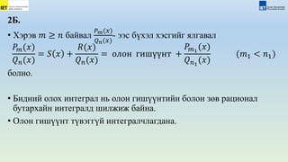 2Б.
• Хэрэв 𝑚 ≥ 𝑛 байвал
𝑃𝑚(𝑥)
𝑄𝑛(𝑥)
- ээс бүхэл хэсгийг ялгавал
𝑃𝑚(𝑥)
𝑄𝑛(𝑥)
= 𝑆 𝑥 +
𝑅(𝑥)
𝑄𝑛(𝑥)
= олон гишүүнт +
𝑃𝑚1
(𝑥)
𝑄𝑛1
(𝑥)
(𝑚1 < 𝑛1)
болно.
• Бидний олох интеграл нь олон гишүүнтийн болон зөв рационал
бутархайн интегралд шилжиж байна.
• Олон гишүүнт түвэггүй интегралчлагдана.
 