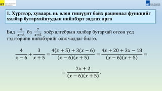 Бид
4
𝑥−6
ба
7
𝑥+5
хоёр алгебрын хялбар бутархай өгсөн үед
тэдгээрийн нийлбэрийг олж чаддаг билээ.
4
𝑥 − 6
+
3
𝑥 + 5
=
4 𝑥 + 5 + 3(𝑥 − 6)
𝑥 − 6 𝑥 + 5
=
4𝑥 + 20 + 3𝑥 − 18
𝑥 − 6 𝑥 + 5
=
=
7𝑥 + 2
𝑥 − 6 𝑥 + 5
.
1. Хүртвэр, хуваарь нь олон гишүүнт байх рационал функцийг
хялбар бутархайнуудын нийлбэрт задлах арга
 