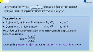 Энэ үйлдлийг буцаан
7𝑥+2
𝑥−6 𝑥+5
рационал функцийг хялбар
бутархайн нийлбэр болгон задлах тухай авч үзье.
Тодорхойлолт:
• 𝑃𝑚 𝑥 = 𝑏0 + 𝑏1𝑥 + 𝑏2𝑥2
+ ⋯ + 𝑏𝑚𝑥𝑚
, 𝑏𝑚 ≠ 0
• 𝑄𝑛 𝑥 = 𝑎0 + 𝑎1𝑥 + 𝑎2𝑥2
+ ⋯ + 𝑎𝑛𝑥𝑛
, 𝑎𝑛 ≠ 0
𝑚 ≥ 0, 𝑛 ≥ 1 алгебрын хоёр олон гишүүнтийн харьцаагаар
тодорхойлогдох
𝑓 𝑥 =
𝑃𝑚 𝑥
𝑄𝑛 𝑥
функцийг рационал функц эсвэл рационал илэрхийлэл гэнэ.
 
