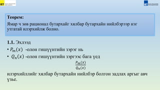 Теорем:
Ямар ч зөв рационал бутархайг хялбар бутархайн нийлбэрээр нэг
утгатай илэрхийлж болно.
1.1. Эхлээд
• 𝑃𝑚(𝑥) -олон гишүүнтийн зэрэг нь
• 𝑄𝑛 𝑥 -олон гишүүнтийн зэргээс бага үед
𝑃𝑚(𝑥)
𝑄𝑛(𝑥)
илэрхийллийг хялбар бутархайн нийлбэр болгон задлах аргыг авч
үзье.
 