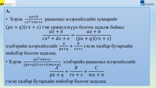 А.
• Хэрэв
𝑎𝑥+𝑏
𝑐𝑥2+𝑑𝑥+𝑒
рационал илэрхийллийн хуваарийг
𝑝𝑥 + 𝑞 𝑟𝑥 + 𝑠 гэж үржигдэхүүн болгон задалж байвал
𝑎𝑥 + 𝑏
𝑐𝑥2 + 𝑑𝑥 + 𝑒
=
𝑎𝑥 + 𝑏
𝑝𝑥 + 𝑞 𝑟𝑥 + 𝑠
хэлбэрийн илэрхийллийг
𝐴
𝑝𝑥+𝑞
+
𝐵
𝑟𝑥+𝑠
гэсэн хялбар бутархайн
нийлбэр болгон задална.
• Хэрэв
𝑎𝑥2+𝑏𝑥+𝑐
𝑝𝑥+𝑞 𝑟𝑥+𝑠 𝑚𝑥+𝑛
хэлбэрийн рационал илэрхийллийг
𝐴
𝑝𝑥 + 𝑞
+
𝐵
𝑟𝑥 + 𝑠
+
𝐶
𝑚𝑥 + 𝑛
гэсэн хялбар бутархайн нийлбэр болгон задална.
 