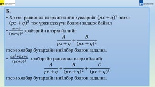 Б.
• Хэрэв рационал илэрхийллийн хуваарийг 𝑝𝑥 + 𝑞 2
эсвэл
𝑝𝑥 + 𝑞 3
гэж үржигдэхүүн болгон задалж байвал
•
𝑎𝑥+𝑏
𝑝𝑥+𝑞 2 хэлбэрийн илэрхийллийг
𝐴
𝑝𝑥 + 𝑞
+
𝐵
𝑝𝑥 + 𝑞 2
гэсэн хялбар бутархайн нийлбэр болгон задална.
•
𝑎𝑥2+𝑏𝑥+𝑐
𝑝𝑥+𝑞 3 хэлбэрийн рационал илэрхийллийг
𝐴
𝑝𝑥 + 𝑞
+
𝐵
𝑝𝑥 + 𝑞 2
+
𝐶
𝑝𝑥 + 𝑞 3
гэсэн хялбар бутархайн нийлбэр болгон задална.
 