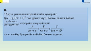 В.
• Хэрэв рационал илэрхийллийн хуваарийг
𝑝𝑥 + 𝑞 𝑟𝑥 + 𝑠 2
гэж үржигдэхүүн болгон задалж байвал
𝑎𝑥2+𝑏𝑥+𝑐
𝑝𝑥+𝑞 𝑟𝑥+𝑠 2 хэлбэрийн илэрхийллийг
𝐴
𝑝𝑥 + 𝑞
+
𝐵
𝑟𝑥 + 𝑠
+
𝐶
𝑟𝑥 + 𝑠 2
гэсэн хялбар бутархайн нийлбэр болгон задална.
 