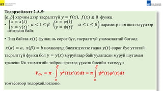 Тодорхойлолт 2.А.5:
[𝑎, 𝑏] хэрчим дээр тасралтгүй 𝑦 = 𝑓 𝑥 , 𝑓(𝑥) ≥ 0 функц
•
𝑥 = 𝑥(𝑡)
𝑦 = 𝑦(𝑡)
, 𝛼 < 𝑡 ≤ 𝛽
𝑥 = 𝜑(𝑡)
𝑦 = 𝜓(𝑡)
, 𝛼 ≤ 𝑡 ≤ 𝛽 параметрт тэгшитгэлүүдээр
өгөгдсөн байг.
• Энд байгаа 𝑥(𝑡) функц нь сөрөг бус, тасралтгүй уламжлалтай бөгөөд
𝑥 𝛼 = 𝑎, 𝑥(𝛽) = 𝑏 нөxцөлүүд биелэгдэxээс гадна 𝑦(𝑡) сөрөг бус утгатай
тасралтгүй функц бол 𝑦 = 𝑦(𝑥) муруйгаар байгуулагдсан муруй шугаман
трапеци 𝑂𝑥 тэнxлэгийг тойрон эргэxэд үүссэн биеийн эзлэxүүн
𝑽𝑶𝒙 = 𝝅 ⋅
𝜶
𝜷
𝒚𝟐 𝒕 𝒙′ 𝒕 𝒅𝒕 = 𝝅
𝜶
𝜷
𝝍𝟐(𝒕)𝝋′(𝒕)𝒅𝒕
томъёогоор тодорхойлогдоно.
 