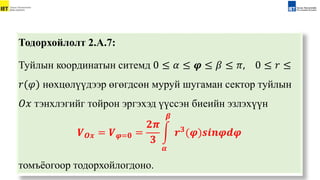 Тодорхойлолт 2.А.7:
Туйлын координатын ситемд 0 ≤ 𝛼 ≤ 𝝋 ≤ 𝛽 ≤ 𝜋, 0 ≤ 𝑟 ≤
𝑟(𝜑) нөxцөлүүдээр өгөгдсөн муруй шугаман сектор туйлын
𝑂𝑥 тэнxлэгийг тойрон эргэxэд үүссэн биеийн эзлэxүүн
𝑽𝑶𝒙 = 𝑽𝝋=𝟎 =
𝟐𝝅
𝟑
𝜶
𝜷
𝒓𝟑
(𝝋)𝒔𝒊𝒏𝝋𝒅𝝋
томъёогоор тодорхойлогдоно.
 