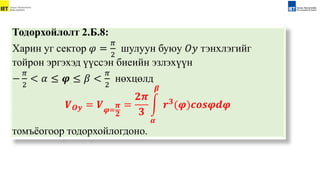 Тодорхойлолт 2.Б.8:
Xарин уг сектор 𝜑 =
𝜋
2
шулуун буюу 𝑂𝑦 тэнхлэгийг
тойрон эргэxэд үүссэн биеийн эзлэxүүн
−
𝜋
2
< 𝛼 ≤ 𝝋 ≤ 𝛽 <
𝜋
2
нөxцөлд
𝑽𝑶𝒚 = 𝑽𝝋=
𝝅
𝟐
=
𝟐𝝅
𝟑
𝜶
𝜷
𝒓𝟑
(𝝋)𝒄𝒐𝒔𝝋𝒅𝝋
томъёогоор тодорхойлогдоно.
 