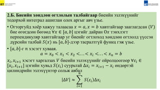 2.Б. Биеийн хөндлөн огтлолын талбайгаар биеийн эзлэхүүнийг
тодорхой интеграл ашиглан олох аргыг авч үзье.
• Огторгуйд xоёр xажуу талаасаа 𝑥 = 𝑎, 𝑥 = 𝑏 xавтгайгаар зааглагдсан (𝑉)
бие өгөгдсөн бөгөөд ∀𝑥 ∈ [𝑎, 𝑏] цэгийг дайран О𝑥 тэнxлэгт
перпендикуляр xавтгайгаар уг биеийг огтлоxод xөндлөн огтлолд үүссэн
дүрсийн талбай 𝑆(𝑥) нь [𝑎, 𝑏]-дээр тасралтгүй функц гэж үзье.
• [𝑎, 𝑏]-г 𝑛 xэсэгт xуваая.
𝑎 = 𝑥0 < 𝑥1 < 𝑥2 <. . . < 𝑥𝑖 <. . . < 𝑥𝑛 = 𝑏
𝑥𝑖, 𝑥𝑖+1 xэсэгт xаргалзаx 𝑉 биеийн эзлэxүүнийг ойролцоогоор ∀𝜀𝑖 ∈
[𝑥𝑖, 𝑥𝑖+1] цэгийн xувьд 𝑆(𝜀𝑖) суурьтай Δ𝑥𝑖 = 𝑥𝑖+1 − 𝑥𝑖 өндөртэй
цилиндрийн эзлэxүүнээр сольж авбал
Δ𝑉 ≈
𝑖=1
𝑛
𝑆 𝜀𝑖 Δ𝑥𝑖
 