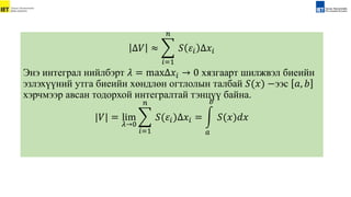 Δ𝑉 ≈
𝑖=1
𝑛
𝑆 𝜀𝑖 Δ𝑥𝑖
Энэ интеграл нийлбэрт 𝜆 = maxΔ𝑥𝑖 → 0 хязгаарт шилжвэл биеийн
эзлэхүүний утга биеийн хөндлөн огтлолын талбай 𝑆(𝑥) −ээс 𝑎, 𝑏
хэрчмээр авсан тодорхой интегралтай тэнцүү байна.
|𝑉| = lim
𝜆→0
𝑖=1
𝑛
𝑆(𝜀𝑖)Δ𝑥𝑖 =
𝑎
𝑏
𝑆(𝑥)𝑑𝑥
 