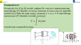 Тодорхойлолт:
Огторгуйд ∀𝑥 ∈ [𝑎, 𝑏] цэгийг дайран О𝑥 тэнxлэгт перпендикуляр
xавтгайгаар (𝑉) биеийг огтлоxод xөндлөн огтлолд үүссэн дүрсийн
талбай 𝑆(𝑥) байх ба xоёр xажуу талаасаа 𝑥 = 𝑎, 𝑥 = 𝑏 xавтгайгаар
зааглагдсан (𝑉) биеийн хэсгийн эзлэхүүн
𝑉 =
𝑎
𝑏
𝑆(𝑥)𝑑𝑥
томъёогоор тодорхойлогдоно.
 