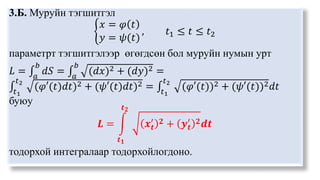 3.Б. Муруйн тэгшитгэл
𝑥 = 𝜑 𝑡
𝑦 = 𝜓(𝑡)
, 𝑡1 ≤ 𝑡 ≤ 𝑡2
параметрт тэгшитгэлээр өгөгдсөн бол муруйн нумын урт
𝐿 = 𝑎
𝑏
𝑑𝑆 = 𝑎
𝑏
(𝑑𝑥)2 + (𝑑𝑦)2 =
𝑡1
𝑡2
(𝜑′(𝑡)𝑑𝑡)2 + (𝜓′(𝑡)𝑑𝑡)2 = 𝑡1
𝑡2
(𝜑′(𝑡))2 + (𝜓′(𝑡))2𝑑𝑡
буюу
𝑳 =
𝒕𝟏
𝒕𝟐
𝒙𝒕
′ 𝟐 + 𝒚𝒕
′ 𝟐𝒅𝒕
тодорхой интегралаар тодорхойлогдоно.
 