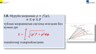 3.В. Муруйн координат 𝜌 = 𝑓 𝜑 ,
𝛼 ≤ 𝜑 ≤ 𝛽
туйлын координатын системд өгөгдсөн бол
нумын урт
𝑳 =
𝜶
𝜷
(𝝆′)𝟐 + 𝝆𝟐𝒅𝝋
томъёогоор тодорхойлогдоно.
 