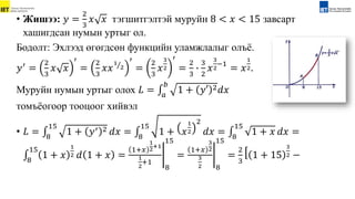 • Жишээ: 𝑦 =
2
3
𝑥 𝑥 тэгшитгэлтэй муруйн 8 < 𝑥 < 15 завсарт
хашигдсан нумын уртыг ол.
Бодолт: Эхлээд өгөгдсөн функцийн уламжлалыг олъё.
𝑦′ =
2
3
𝑥 𝑥
′
=
2
3
𝑥𝑥
1
2
′
=
2
3
𝑥
3
2
′
=
2
3
∙
3
2
𝑥
3
2
−1
= 𝑥
1
2.
Муруйн нумын уртыг олох 𝐿 = 𝑎
𝑏
1 + 𝑦′ 2𝑑𝑥
томъёогоор тооцоог хийвэл
• 𝐿 = 8
15
1 + 𝑦′ 2 𝑑𝑥 = 8
15
1 + 𝑥
1
2
2
𝑑𝑥 = 8
15
1 + 𝑥 𝑑𝑥 =
8
15
1 + 𝑥
1
2 𝑑 1 + 𝑥 =
1+𝑥
1
2+1
1
2
+1
8
15
=
1+𝑥
3
2
3
2 8
15
=
2
3
1 + 15
3
2 −
 