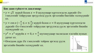 Бие даан гүйцэтгэх даалгавар:
• 𝑦 = 𝑥 муруй болон 𝑥 = 0 шулуунаар хүрээлэгдсэн дүрсийг 𝑂𝑥-
тэнхлэгийг тойруулан эргүүлэхэд үүсэх эргэлтийн биетийн эзлэхүүнийг
ол.
• 𝑦 = cos 𝑥 (−
𝜋
2
≤ 𝑥 ≤
𝜋
2
) муруй болон 𝑥 = 0 шулуунаар хүрээлэгдсэн
дүрсийг 𝑂𝑥-тэнхлэгийг тойруулан эргүүлэхэд үүсэх эргэлтийн биеийн
эзлэхүүнийг ол.
• 𝑦2 = 𝑥3 муруйн 𝑥 = 0, 𝑥 =
𝜋
6
шугамуудаар таслагдсан xэсгийн нумын
уртыг ол.
• Өгөгдсөн дүрс 𝑂𝑥 тэнхлэгийг тойрон эргэхэд үүсэх
эргэлтийн биеийн эзлэхүүнийг ол.
 
