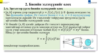 2.А. Эргэлтээр үүсэх биеийн эзлэхүүнийг олох
• [𝑎, 𝑏] хэрчим дээр тасралтгүй 𝑦 = 𝑓 𝑥 , 𝑓(𝑥) ≥ 0 функц өгөгдсөн гэе.
Энэ функцийн график, 𝑂𝑥 тэнхлэг болон 𝑥 = 𝑎, 𝑥 = 𝑏 шулуунуудаар
хүрээлэгдсэн дүрсийг 𝑂𝑥 тэнхлэгийг тойруулан эргүүлэхэд үүсэх
эргэлтийн биеийн эзлэхүүнийг олъё.
• Уг биеийг 𝑥, 0 цэгийг дайрсан 𝑂𝑥 тэнхлэгт перпендикуляр
хавтгайгаар огтлоход үүсэх хөндлөн огтлол нь 𝑓(𝑥) радиустай тойрог
үүсэх учир хөндлөн огтлолын талбай 𝑆 𝑥 = 𝜋 𝑓(𝑥) 2
= 𝜋𝑦2
болно.
Иймд уг эргэлтийн биеийн эзлэхүүн
𝑉 = 𝜋
𝑎
𝑏
𝑓(𝑥) 2𝑑𝑥
томъёогоор тодорхойлогдоно.
2. Биеийн эзлэxүүнийг олоx
 