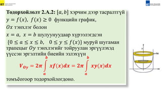 Тодорхойлолт 2.А.2: [𝑎, 𝑏] хэрчим дээр тасралтгүй
𝑦 = 𝑓 𝑥 , 𝑓(𝑥) ≥ 0 функцийн график,
𝑂𝑥 тэнхлэг болон
𝑥 = 𝑎, 𝑥 = 𝑏 шулуунуудаар хүрээлэгдсэн
{0 ≤ 𝑎 ≤ 𝑥 ≤ 𝑏, 0 ≤ 𝑦 ≤ 𝑓(𝑥)} муруй шугаман
трапецыг 𝑂𝑦 тэнхлэгийг тойруулан эргүүлэхэд
үүссэн эргэлтийн биеийн эзлэхүүн
𝑽𝑶𝒚 = 𝟐𝝅
𝒂
𝒃
𝒙𝒇(𝒙)𝒅𝒙 = 𝟐𝝅
𝒂
𝒃
𝒙𝒚(𝒙)𝒅𝒙
томъёогоор тодорхойлогдоно.
 