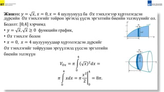 Жишээ: 𝑦 = 𝑥, 𝑥 = 0, 𝑥 = 4 шулуунууд ба 𝑂𝑥 тэнхлэгээр хүрээлэгдсэн
дүрсийн 𝑂𝑥 тэнхлэгийг тойрон эргэхэд үүсэх эргэлтийн биеийн эзлэхүүнийг ол.
Бодолт: [0,4] хэрчимд
• 𝑦 = 𝑥, 𝑥 ≥ 0 функцийн график,
• 𝑂𝑥 тэнхлэг болон
• 𝑥 = 0, 𝑥 = 4 шулуунуудаар хүрээлэгдсэн дүрсийг
𝑂𝑥 тэнхлэгийг тойруулан эргүүлэхэд үүссэн эргэлтийн
биеийн эзлэхүүн
𝑉𝑂𝑥 = 𝜋
0
4
𝑥 2𝑑𝑥 =
𝜋
0
4
𝑥𝑑𝑥 = 𝜋
𝑥2
2
0
4
= 8𝜋.
 