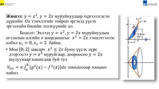 Жишээ: 𝑦 = 𝑥2
, 𝑦 = 2𝑥 муруйнуудаар хүрээлэгдсэн
дүрсийн 𝑂𝑥 тэнхлэгийг тойрон эргэхэд үүсэх
эргэлтийн биеийн эзлэхүүнийг ол.
Бодолт: Эхлээд 𝑦 = 𝑥2, 𝑦 = 2𝑥 муруйнуудын
огтлолын цэгийн 𝑥 координатыг 𝑥2 = 2𝑥 тэнцэтгэлээс
олбол 𝑥1 = 0, 𝑥2 = 2 байна.
• Мөн 0; 2 завсарт 𝑥2
≤ 2𝑥 буюу үүсэх дүрс
дээрээсээ 𝑦 = 𝑥2 муруйгаар, доороосоо 𝑦 = 2𝑥
шулуунаар хашигдаж буй тул
𝑉𝑂𝑥 = 𝜋 𝑎
𝑏
𝑔2
(𝑥) − 𝑓2
(𝑥) 𝑑𝑥 томъёогоор тооцоог
хийнэ.
 