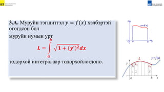 3.А. Муруйн тэгшитгэл 𝑦 = 𝑓(𝑥) хэлбэртэй
өгөгдсөн бол
муруйн нумын урт
𝑳 =
𝒂
𝒃
𝟏 + 𝒚′ 𝟐𝒅𝒙
тодорхой интегралаар тодорхойлогдоно.
 