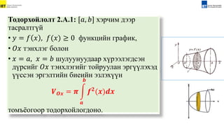 Тодорхойлолт 2.А.1: [𝑎, 𝑏] хэрчим дээр
тасралтгүй
• 𝑦 = 𝑓 𝑥 , 𝑓(𝑥) ≥ 0 функцийн график,
• 𝑂𝑥 тэнхлэг болон
• 𝑥 = 𝑎, 𝑥 = 𝑏 шулуунуудаар хүрээлэгдсэн
дүрсийг 𝑂𝑥 тэнхлэгийг тойруулан эргүүлэхэд
үүссэн эргэлтийн биеийн эзлэхүүн
𝑽𝑶𝒙 = 𝝅
𝒂
𝒃
𝒇𝟐
(𝒙)𝒅𝒙
томъёогоор тодорхойлогдоно.
 