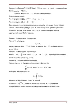Тоон цуваа 2
Теорем: 3. (Зайлшгүй нөхцөл) Хэрвээ ∑ = + + + ⋯ цуваа нийлдэг
бол lim → = 0 байна.
Тодотгол. Хэрвээ lim → ≠ 0 бол цуваа үл нийлнэ.
Тоон цувааны жишээ.
Геометр прогресс ∑ = + + + ⋯,
Гармоник цуваа ∑ = 1 + + + ⋯,
Дээр өгөгдсөн геометр прогресс цувааны хувьд | | < 1 нөхцөл биелж байвал
нийлнэ. Эсрэг тохиолдолд уг цуваа үл нийлнэ. Гармоник цуваа нь үл нийлнэ.
Тодотгол. Теорем. 3-д өгөгдсөн lim → = 0 нөхцөл нь цуваа нийлэх
хүрэлцээтэй нөхцөл байж чадахгүй.
Teoрем : 4. (Харьцуулах 1-р шинжүүр)
Хэрвээ ∀ ≥ хувьд
≤
нөхцөл биелдэг, мөн ∑ цуваа нь нийлдэг бол ∑ цуваа нийлдэг
цуваа байна.
Teoрем: 5. (Харьцуулах 2-р шинжүүр)
Хэрвээ lim → = ≠ 0 бол ∑ ба ∑ цуваанууд зэрэг нийлэх,
эсвэл эс нийлэх цуваанууд байна.
Teoрем: 6. (Кошийн интеграл шинжүүр)
Хэрвээ ( ) нь > 0 үед сөрөг биш, өсдөггүй функц бол
= + + + ⋯, = ( )
хэлбэрээр өгөгдсөн цуваа ба
= ( )
интеграл нь зэрэг нийлнэ. Эсвэл эс нийлнэ.
Тодотгол. = ∫ ( ) интегралын доод хязгаар нь ( ) функцийн
тодорхойлогдох мужид харъяалагдах дурын эерэг өөр тоо байж болно.
 
