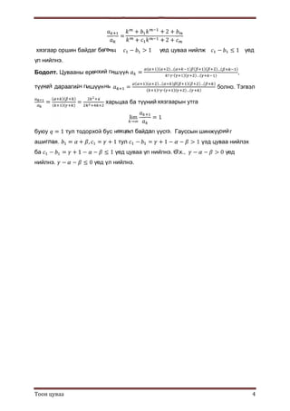 Тоон цуваа 4
=
+ + 2 +
+ + 2 +
хязгаар оршин байдаг бөгөөд − > 1 үед цуваа нийлж − ≤ 1 үед
үл нийлнэ.
Бодолт. Цувааны ерөнхий гишүүн =
( )( )…( ) ( )( )…( )
!∙ ∙( )( )…( )
,
түүний дараагийн гишүүн нь =
( )( )…( ) ( )( )…( )
( )!∙ ∙( )( )…( )
болно. Тэгвэл
=
( )( )
( )( )
= харьцаа ба түүний хязгаарын утга
lim
→
= 1
буюу = 1 тул тодорхой бус нөхцөл байдал үүснэ. Гауссын шинжүүрийг
ашиглая. = + , = + 1 тул − = + 1 − − > 1 үед цуваа нийлэх
ба − = + 1 − − ≤ 1 үед цуваа үл нийлнэ. Ө.х., − − > 0 үед
нийлнэ. − − ≤ 0 үед үл нийлнэ.
 