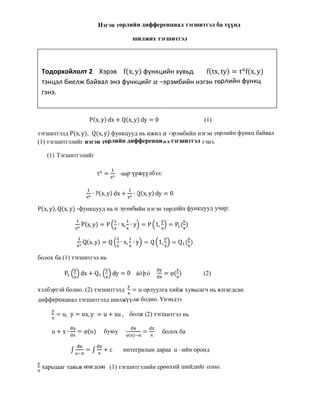 Нэгэн төрлийн дифференциал тэгшитгэл ба түүнд
шилжих тэгшитгэл
P(x, y) dx + Q(x, y) dy = 0 (1)
тэгшитгэлд P(x, y), Q(x, y) функцууд нь ижил -эрэмбийн нэгэн төрлийн функц байвал
(1) тэгшитгэлийг нэгэн төрлийн дифференциал тэгшитгэл гэнэ.
(1) Тэгшитгэлийг
tα
= α
-аар үржүүлбэл:
α
∙ P(x, y) dx + α
∙ Q(x, y) dy = 0
P(x, y), Q(x, y) -функцууд нь α эрэмбийн нэгэн төрлийн функцууд учир:
α
P(x, y) = P ∙ x, ∙ y = P 1, = P ( )
α
Q(x, y) = Q ∙ x, ∙ y = Q 1, = Q ( )
болох ба (1) тэгшитгэл нь
P dx + Q dy = 0 áóþó = φ( ) (2)
хэлбэртэй болно. (2) тэгшитгэлд = u орлуулга хийж хувьсагч нь ялгагдсан
дифференциал тэгшитгэлд шилжүүлж бодно. Үнэндээ
= u, y = ux, y = u + xu, болж (2) тэгшитгэл нь
u + x ∙ = φ(u) буюу φ( )
= болох ба
∫ φ
= ∫ + c интегралын дараа u –ийн оронд
харьцааг тавьж өгөгдсөн (1) тэгшитгэлийн ерөнхий шийдийг олно.
Тодорхойлолт 2 Хэрэв f(x, y) функцийн хувьд f(tx, ty) = tα
f(x, y)
тэнцэл биелж байвал энэ функцийг –эрэмбийн нэгэн төрлийн функц
гэнэ.
 
