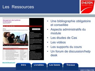 Les Ressources


                                             • Une bibliographie obligatoire
                                               et conseillée
                                             • Aspects administratifs du
                                               module
                                             • Les études de Cas
                                             • Les vidéos
                                             • Les supports du cours
                                             • Un forum de discussion/help
                                               desk

http://mt104.sgv2.com/

                         Intro   Livrables    Les bases   Travaux

                                                                    ©2012 EMLYON
 