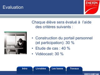 Evaluation


                 Chaque élève sera évalué à l’aide
                  des critères suivants :

                 • Construction du portail personnel
                   (et participation): 30 %
                 • Etude de cas : 40 %
                 • Vidéocast: 30 %


         Intro     Livrables   Les bases   Travaux

                                                     ©2010 LHST sarl
                                                     ©2012 EMLYON
 