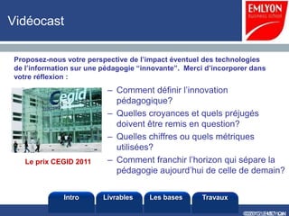 Vidéocast

Proposez-nous votre perspective de l’impact éventuel des technologies
de l’information sur une pédagogie “innovante”. Merci d’incorporer dans
votre réflexion :
                          – Comment définir l’innovation
                            pédagogique?
                          – Quelles croyances et quels préjugés
                            doivent être remis en question?
                          – Quelles chiffres ou quels métriques
                            utilisées?
   Le prix CEGID 2011     – Comment franchir l’horizon qui sépare la
                            pédagogie aujourd’hui de celle de demain?


              Intro      Livrables    Les bases      Travaux

                                                                ©2010 LHST sarl
                                                                ©2012 EMLYON
 