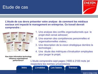 Etude de cas


 L’étude de cas devra présenter votre analyse de comment les médiaux
 sociaux ont impacté le management en entreprise. Ce travail devrait
 comprendre :
                                  1. Une analyse des conflits organisationnels que le
                                     projet était censé adresser;
                                  2. Une examen des compétences personnelles et
                                     organisationnelles visées;:
                                  3. Une description de la vision stratégique derrière la
                                     technologie ;
                                  4. Une étude des métriques d’évaluation employées
                                     pour jauger le projet.
 How does information technology
     influence organizational
           performance?        L’étude
                                    comprendra sept pages (1800 à 2100 mots )et
                             respectera les normes universitaires
                   Intro         Livrables      Les bases        Travaux

                                                                               ©2012 EMLYON
 