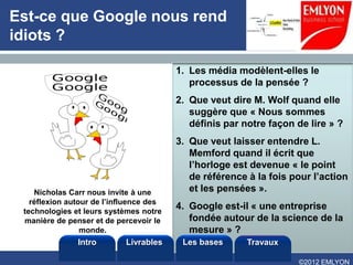 Est-ce que Google nous rend
idiots ?

                                         1. Les média modèlent-elles le
                                            processus de la pensée ?
                                         2. Que veut dire M. Wolf quand elle
                                            suggère que « Nous sommes
                                            définis par notre façon de lire » ?
                                         3. Que veut laisser entendre L.
                                            Memford quand il écrit que
                                            l’horloge est devenue « le point
                                            de référence à la fois pour l’action
    Nicholas Carr nous invite à une         et les pensées ».
   réflexion autour de l’influence des
 technologies et leurs systèmes notre
                                         4. Google est-il « une entreprise
 manière de penser et de percevoir le       fondée autour de la science de la
                 monde.                     mesure » ?
               Intro        Livrables     Les bases      Travaux

                                                                    ©2012 EMLYON
 