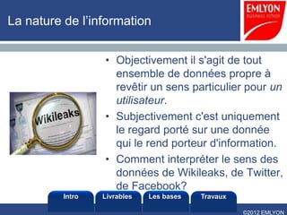 La nature de l’information


                  • Objectivement il s'agit de tout
                    ensemble de données propre à
                    revêtir un sens particulier pour un
                    utilisateur.
                  • Subjectivement c'est uniquement
                    le regard porté sur une donnée
                    qui le rend porteur d'information.
                  • Comment interpréter le sens des
                    données de Wikileaks, de Twitter,
                    de Facebook?
          Intro   Livrables   Les bases   Travaux

                                                    ©2012 EMLYON
 