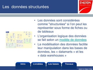Les données structurées


                • Les données sont considérées
                  comme "structurées" si l’on peut les
                  représenter sous forme de fiches ou
                  de tableaux
                • L'organisation logique des données
                  se fait selon un modèle de données
                • La modélisation des données facilite
                  leur manipulation dans les bases de
                  données, les « datamarts » et les
                  « data warehouses »

        Intro   Livrables   Les bases   Travaux

                                                  ©2012 EMLYON
 