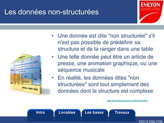 Les données non-structurées


                 • Une donnée est dite "non structurée" s'il
                   n'est pas possible de prédéfinir sa
                   structure et de la ranger dans une table
                 • Une telle donnée peut être un article de
                   presse, une animation graphique, ou une
                   séquence musicale
                 • En réalité, les données dites "non
                   structurées" sont tout simplement des
                   données dont la structure est complexe
                                           http://jean.marie.gouarne.online.fr/bi.html




         Intro     Livrables   Les bases           Travaux

                                                                             ©2012 EMLYON
 