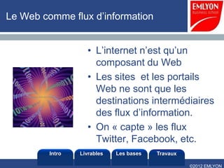 Le Web comme flux d’information


                   • L’internet n’est qu’un
                     composant du Web
                   • Les sites et les portails
                     Web ne sont que les
                     destinations intermédiaires
                     des flux d’information.
                   • On « capte » les flux
                     Twitter, Facebook, etc.
         Intro   Livrables   Les bases   Travaux

                                                   ©2012 EMLYON
 
