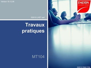 Version 19.12.08




                      ©2010 LHST sarl



                    Travaux
                   pratiques




                       MT104

                                        ©2012 EMLYON
 