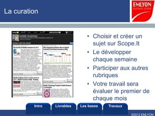 La curation


                                • Choisir et créer un
                                  sujet sur Scope.It
                                • Le développer
                                  chaque semaine
                                • Participer aux autres
                                  rubriques
                                • Votre travail sera
                                  évaluer le premier de
                                  chaque mois
         Intro   Livrables   Les bases   Travaux

                                                   ©2012 EMLYON
 