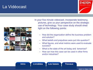 La Vidéocast


                  In your five minute videocast, incorporate testimony,
                      pictures, give us your perspective on the strategic
                      use of technology. Your case study should shed
                      light on the following points:

                      – How did the organization define the business problem
                        and solution?
                      – What beliefs and prejudices were put into question?
                      – What figures, and what metrics were used to evaluate
                        success?
                      – What is the state of the art today and tomorrow?
                      – How can how this case can be used in other firms
                        and/or industries?



         Intro   Livrables     Les bases        Travaux

                                                              ©2012 EMLYON
 