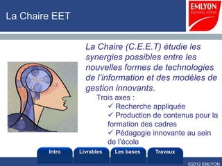 La Chaire EET


                  La Chaire (C.E.E.T) étudie les
                  synergies possibles entre les
                  nouvelles formes de technologies
                  de l’information et des modèles de
                  gestion innovants.
                      Trois axes :
                          Recherche appliquée
                          Production de contenus pour la
                         formation des cadres
                          Pédagogie innovante au sein
                         de l’école
        Intro   Livrables   Les bases   Travaux

                                                  ©2012 EMLYON
 