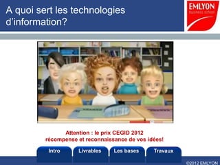 A quoi sert les technologies
d’information?




               Attention : le prix CEGID 2012
         récompense et reconnaissance de vos idées!

          Intro     Livrables    Les bases     Travaux

                                                         ©2012 EMLYON
 
