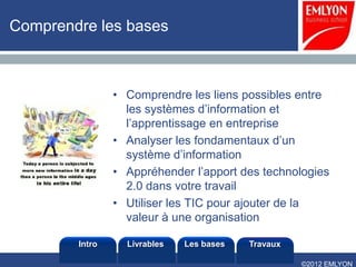 Comprendre les bases



                • Comprendre les liens possibles entre
                  les systèmes d’information et
                  l’apprentissage en entreprise
                • Analyser les fondamentaux d’un
                  système d’information
                • Appréhender l’apport des technologies
                  2.0 dans votre travail
                • Utiliser les TIC pour ajouter de la
                  valeur à une organisation

        Intro     Livrables   Les bases   Travaux

                                                    ©2012 EMLYON
 