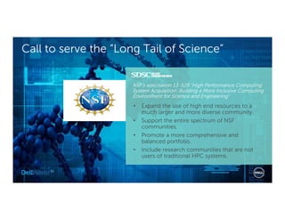 Call to serve the “Long Tail of Science”
NSF’s solicitation 13-528 “High Performance Computing
System Acquisition: Building a More Inclusive Computing
Environment for Science and Engineering”
• Expand the use of high end resources to a
much larger and more diverse community.
• Support the entire spectrum of NSF
communities.
• Promote a more comprehensive and
balanced portfolio.
• Include research communities that are not
users of traditional HPC systems.
 