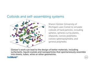 Colloids and self-assembling systems
Sharon Glotzer (University of
Michigan) uses Comet to simulate
colloids of hard particles, including
spheres, spheres cut by planes,
ellipsoids, convex polyhedra,
convex spheropolyhedra, and
general polyhedra.
Glotzer’s work can lead to the design of better materials, including
surfactants. liquid crystals and nanoparticles that spontaneously assemble
into sheets, tubes, wires or other geometries.
 
