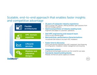 Scalable, end-to-end approach that enables faster insights
and competitive advantage
Lifecycle
services
Modular and
reference
designs
Flexible
architectures
HPC domain
expertise
• Faster time to discovery
End to end services maximize your HPC investment, from financing
to configuration, installation, cluster management and recycling.
• Integrated systems
Engineered and packaged solutions are fine-tuned for use cases.
• Standards-based building blocks
Modular architecture grows capacity as needed.
• 31 years of computer industry experience
Dell is a proven HPC partner, offering standard, open solutions from
Dell and strategic partners.
• Optimized portfolio of industry leading tools
Augments and adapts to customers’ operations.
• Dell HPC engineering and research team
Focus on your business goals.
• Best practices, performance characterizations
Incorporate Dell research into each HPC installation.
 