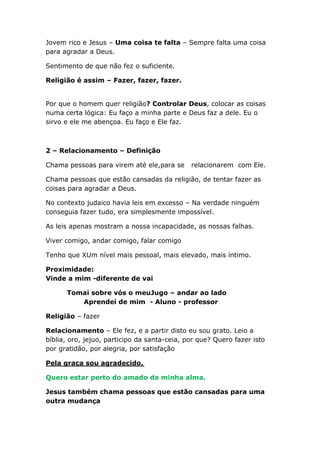 Jovem rico e Jesus – Uma coisa te falta – Sempre falta uma coisa
para agradar a Deus.
Sentimento de que não fez o suficiente.
Religião é assim – Fazer, fazer, fazer.
Por que o homem quer religião? Controlar Deus, colocar as coisas
numa certa lógica: Eu faço a minha parte e Deus faz a dele. Eu o
sirvo e ele me abençoa. Eu faço e Ele faz.
2 – Relacionamento – Definição
Chama pessoas para virem até ele,para se relacionarem com Ele.
Chama pessoas que estão cansadas da religião, de tentar fazer as
coisas para agradar a Deus.
No contexto judaico havia leis em excesso – Na verdade ninguém
conseguia fazer tudo, era simplesmente impossível.
As leis apenas mostram a nossa incapacidade, as nossas falhas.
Viver comigo, andar comigo, falar comigo
Tenho que XUm nível mais pessoal, mais elevado, mais íntimo.
Proximidade:
Vinde a mim -diferente de vai
Tomai sobre vós o meuJugo – andar ao lado
Aprendei de mim - Aluno - professor
Religião – fazer
Relacionamento – Ele fez, e a partir disto eu sou grato. Leio a
bíblia, oro, jejuo, participo da santa-ceia, por que? Quero fazer isto
por gratidão, por alegria, por satisfação
Pela graça sou agradecido.
Quero estar perto do amado da minha alma.
Jesus também chama pessoas que estão cansadas para uma
outra mudança
 