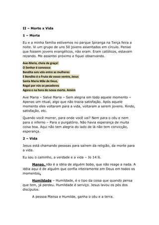II – Morte x Vida
1 – Morte
Eu e a minha família estivemos no parque Ipiranga na Terça feira a
noite. Vi um grupo de uns 50 jovens assentados em círculo. Pensei
que fossem jovens evangélicos, não eram. Eram católicos, estavam
rezando. Me assentei próximo e fiquei observando.
Ave-Maria, cheia de graça!
O Senhor é convosco
Bendita sois vóis entre as mulheres
E Bendito é o Fruto do vosso ventre, Jesus
Santa Maria Mãe de Deus,
Rogai por nós os pecadores
Agora e na hora de nossa morte. Amém
Ave Maria – Salve Maria – Sem alegria em todo aquele momento –
Apenas um ritual, algo que não trazia satisfação. Após aquele
momento eles voltaram para a vida, voltaram a serem jovens. Rindo,
satisfação, etc.
Quando você morrer, para onde você vai? Nem para o céu e nem
para o inferno – Para o purgatório. Não havia esperança de muita
coisa boa. Aqui não tem alegria do lado de lá não tem convicção,
esperança.
2 – Vida
Jesus está chamando pessoas para saírem da religião, da morte para
a vida.
Eu sou o caminho, a verdade e a vida – Jo 14:6.
Manso, não é a idéia de alguém bobo, que não reage a nada. A
idéia aqui é de alguém que confia inteiramente em Deus em todos os
momentos.
Humildade – Humildade, é o tipo da coisa que quando pensa
que tem, já perdeu. Humildade é serviço. Jesus lavou os pés dos
discípulos.
A pessoa Mansa e Humilde, ganha o céu e a terra.
 